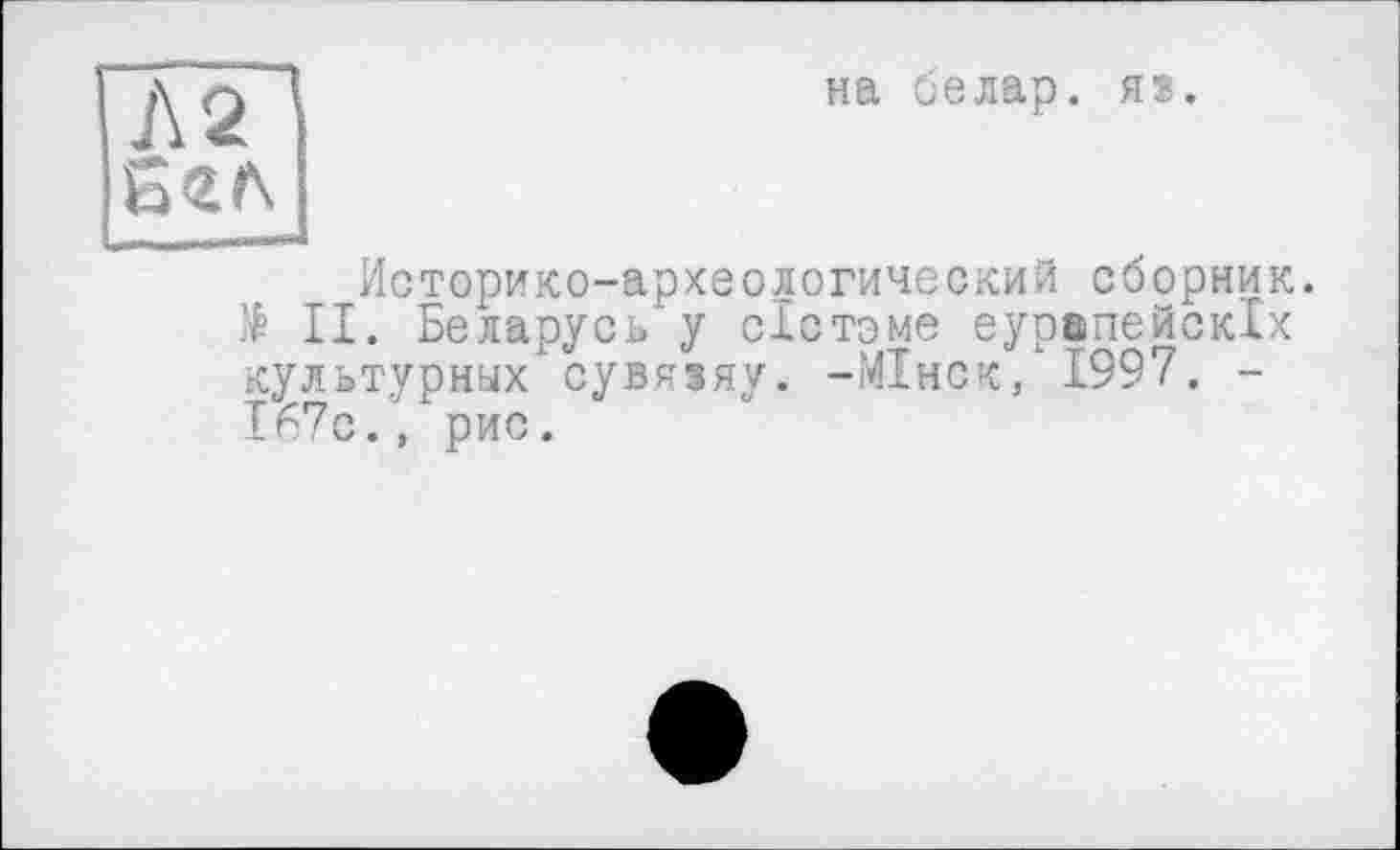 ﻿Л2І
Б гл]
на белар. яз.
Историко-археологический сборник.
II. Беларусь у сістоме еуоопейскіх культурных сувяіяу. -МІнск, 1997. -І67с., рис.